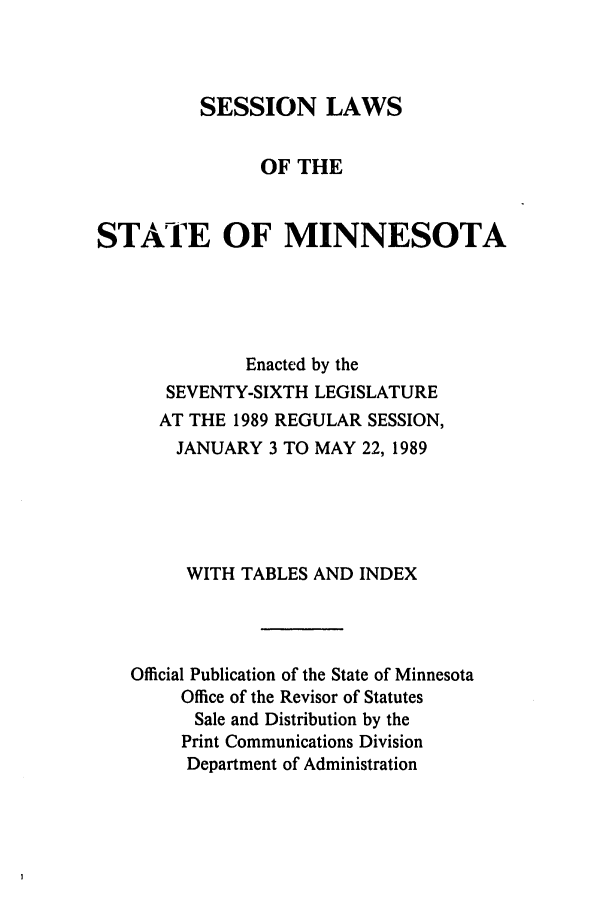 handle is hein.ssl/ssmn0063 and id is 1 raw text is: SESSION LAWS
OF THE
STATE OF MINNESOTA
Enacted by the
SEVENTY-SIXTH LEGISLATURE
AT THE 1989 REGULAR SESSION,
JANUARY 3 TO MAY 22, 1989
WITH TABLES AND INDEX
Official Publication of the State of Minnesota
Office of the Revisor of Statutes
Sale and Distribution by the
Print Communications Division
Department of Administration


