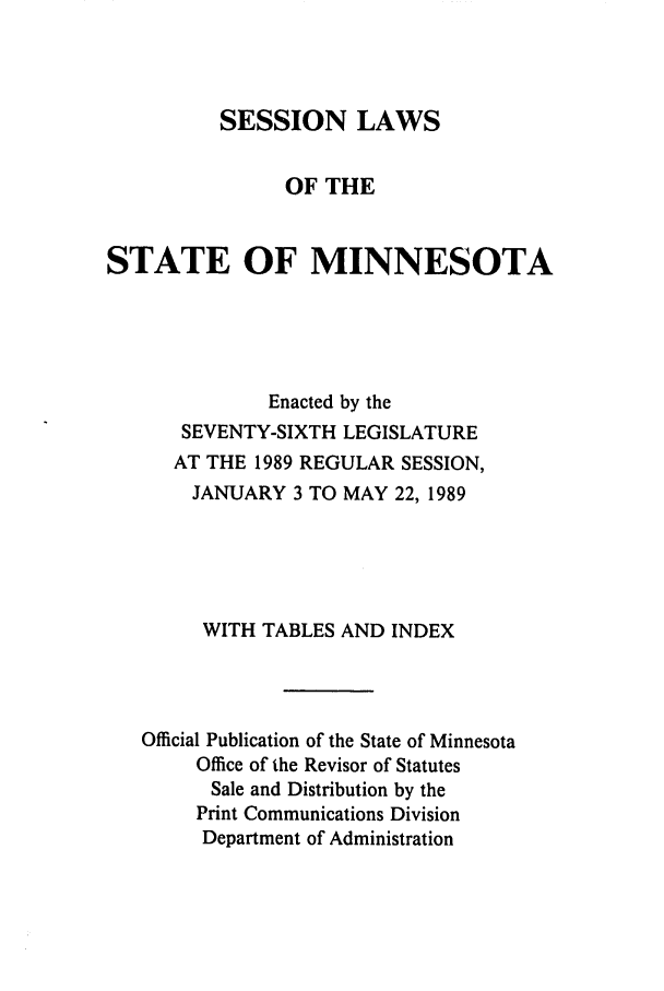 handle is hein.ssl/ssmn0064 and id is 1 raw text is: SESSION LAWS
OF THE
STATE OF MINNESOTA
Enacted by the
SEVENTY-SIXTH LEGISLATURE
AT THE 1989 REGULAR SESSION,
JANUARY 3 TO MAY 22, 1989
WITH TABLES AND INDEX
Official Publication of the State of Minnesota
Office of the Revisor of Statutes
Sale and Distribution by the
Print Communications Division
Department of Administration


