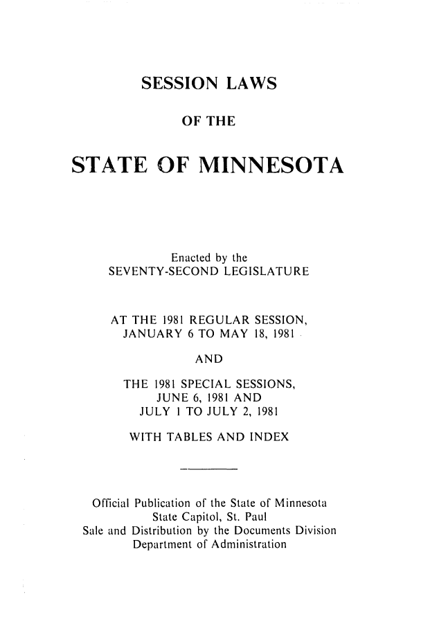 handle is hein.ssl/ssmn0066 and id is 1 raw text is: SESSION LAWS
OF THE
STATE OF MINNESOTA
Enacted by the
SEVENTY-SECOND LEGISLATURE
AT THE 1981 REGULAR SESSION,
JANUARY 6 TO MAY 18, 1981
AND
THE 1981 SPECIAL SESSIONS,
JUNE 6, 1981 AND
JULY 1 TO JULY 2, 1981
WITH TABLES AND INDEX
Official Publication of the State of Minnesota
State Capitol, St. Paul
Sale and Distribution by the Documents Division
Department of Administration


