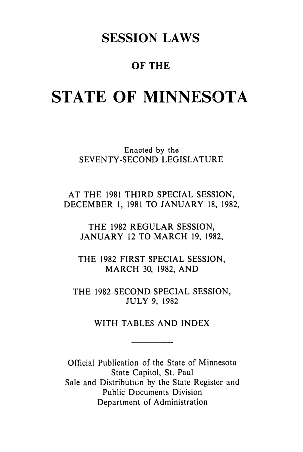 handle is hein.ssl/ssmn0068 and id is 1 raw text is: SESSION LAWS
OF THE
STATE OF MINNESOTA
Enacted by the
SEVENTY-SECOND LEGISLATURE
AT THE 1981 THIRD SPECIAL SESSION,
DECEMBER 1, 1981 TO JANUARY 18, 1982,
THE 1982 REGULAR SESSION,
JANUARY 12 TO MARCH 19, 1982,
THE 1982 FIRST SPECIAL SESSION,
MARCH 30, 1982, AND
THE 1982 SECOND SPECIAL SESSION,
JULY 9, 1982
WITH TABLES AND INDEX
Official Publication of the State of Minnesota
State Capitol, St. Paul
Sale and Distributiun by the State Register and
Public Documents Division
Department of Administration


