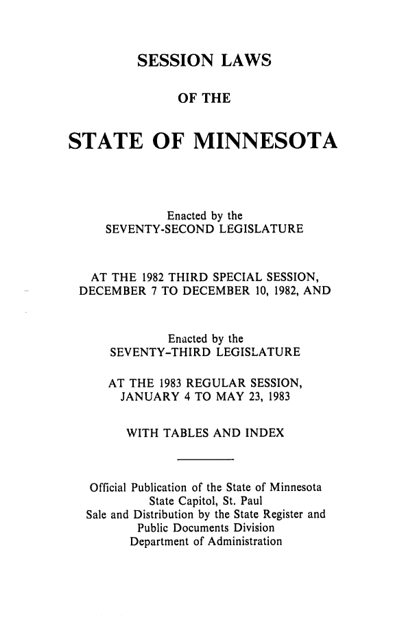 handle is hein.ssl/ssmn0069 and id is 1 raw text is: SESSION LAWS
OF THE
STATE OF MINNESOTA
Enacted by the
SEVENTY-SECOND LEGISLATURE
AT THE 1982 THIRD SPECIAL SESSION,
DECEMBER 7 TO DECEMBER 10, 1982, AND
Enacted by the
SEVENTY-THIRD LEGISLATURE
AT THE 1983 REGULAR SESSION,
JANUARY 4 TO MAY 23, 1983
WITH TABLES AND INDEX
Official Publication of the State of Minnesota
State Capitol, St. Paul
Sale and Distribution by the State Register and
Public Documents Division
Department of Administration


