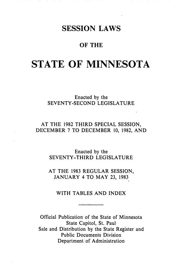 handle is hein.ssl/ssmn0070 and id is 1 raw text is: SESSION LAWS
OF THE
STATE OF MINNESOTA
Enacted by the
SEVENTY-SECOND LEGISLATURE
AT THE 1982 THIRD SPECIAL SESSION,
DECEMBER 7 TO DECEMBER 10, 1982, AND
Enacted by the
SEVENTY-THIRD LEGISLATURE
AT THE 1983 REGULAR SESSION,
JANUARY 4 TO MAY 23, 1983
WITH TABLES AND INDEX
Official Publication of the State of Minnesota
State Capitol, St. Paul
Sale and Distribution by the State Register and
Public Documents Division
Department of Administration


