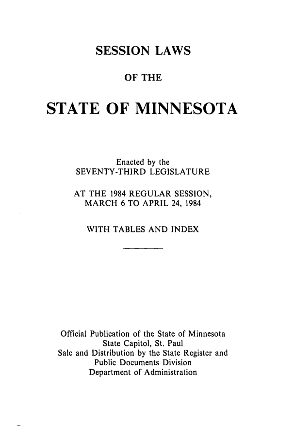 handle is hein.ssl/ssmn0071 and id is 1 raw text is: SESSION LAWS
OF THE
STATE OF MINNESOTA
Enacted by the
SEVENTY-THIRD LEGISLATURE
AT THE 1984 REGULAR SESSION,
MARCH 6 TO APRIL 24, 1984
WITH TABLES AND INDEX
Official Publication of the State of Minnesota
State Capitol, St. Paul
Sale and Distribution by the State Register and
Public Documents Division
Department of Administration


