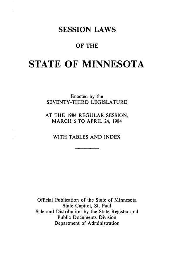 handle is hein.ssl/ssmn0072 and id is 1 raw text is: SESSION LAWS
OF THE
STATE OF MINNESOTA
Enacted by the
SEVENTY-THIRD LEGISLATURE
AT THE 1984 REGULAR SESSION,
MARCH 6 TO APRIL 24, 1984
WITH TABLES AND INDEX
Official Publication of the State of Minnesota
State Capitol, St. Paul
Sale and Distribution by the State Register and
Public Documents Division
Department of Administration


