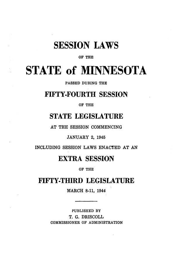 handle is hein.ssl/ssmn0075 and id is 1 raw text is: SESSION LAWS
OF THE
STATE of MINNESOTA
PASSED DURING THE
FIFTY-FOURTH SESSION
OF THE
STATE LEGISLATURE
AT THE SESSION COMMENCING
JANUARY 2, 1945
INCLUDING SESSION LAWS ENACTED AT AN
EXTRA SESSION
OF THE

FIFTY-THIRD
MARCH

LEGISLATURE
8-11, 1944

PUBLISHED BY
T. G. DRISCOLL
COMMISSIONER OF ADMINISTRATION


