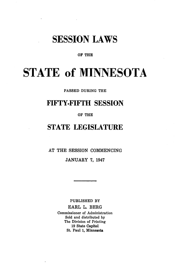 handle is hein.ssl/ssmn0076 and id is 1 raw text is: SESSION LAWS
OF THE
STATE of MINNESOTA

PASSED DURING THE
FIFTY-FIFTH SESSION
OF THE
STATE LEGISLATURE

AT THE SESSION COMMENCING
JANUARY 7, 1947
PUBLISHED BY
EARL L. BERG
Commissioner of Administration
Sold and distributed by
The Division of Printing
19 State Capitol
St. Paul 1, Minnesota


