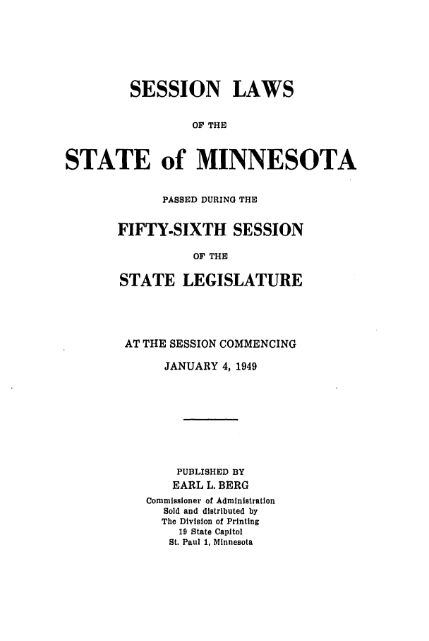 handle is hein.ssl/ssmn0077 and id is 1 raw text is: SESSION LAWS
OF THE
STATE of MINNESOTA

PASSED DURING THE
FIFTY-SIXTH SESSION
OF THE
STATE LEGISLATURE

AT THE SESSION COMMENCING
JANUARY 4, 1949
PUBLISHED BY
EARL L. BERG
Commissioner of Administration
Sold and distributed by
The Division of Printing
19 State Capitol
St. Paul 1, Minnesota


