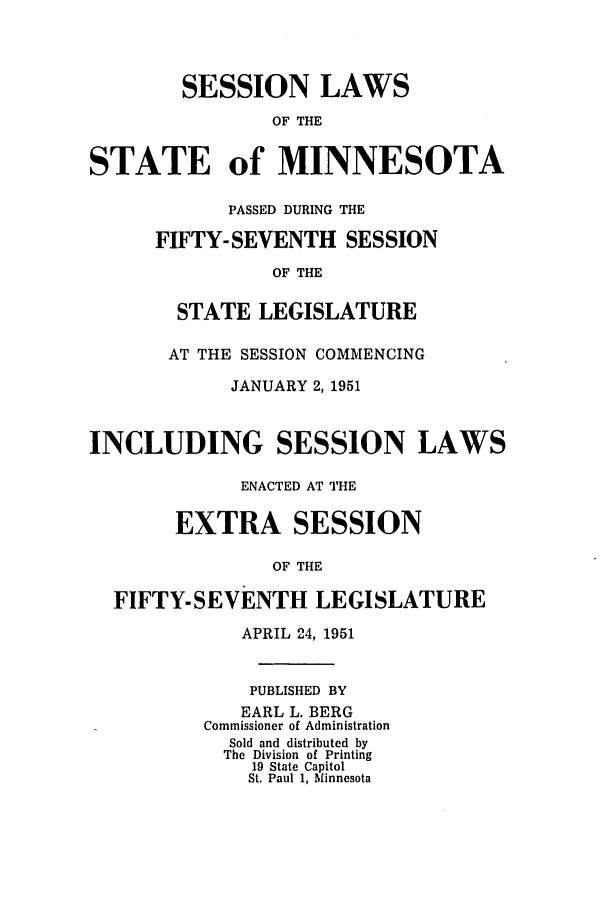 handle is hein.ssl/ssmn0078 and id is 1 raw text is: SESSION LAWS
OF THE
STATE of MINNESOTA

PASSED DURING THE
FIFTY-SEVENTH SESSION
OF THE
STATE LEGISLATURE

AT THE SESSION COMMENCING
JANUARY 2, 1951
INCLUDING SESSION LAWS
ENACTED AT THE
EXTRA SESSION
OF THE
FIFTY-SEVENTH LEGISLATURE

APRIL 24, 1951
PUBLISHED BY
EARL L. BERG
Commissioner of Administration
Sold and distributed by
The Division of Printing
19 State Capitol
St. Paul 1, Minnesota


