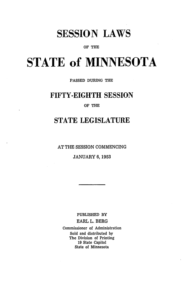 handle is hein.ssl/ssmn0079 and id is 1 raw text is: SESSION LAWS
OF THE
STATE of MINNESOTA

PASSED DURING THE
FIFTY-EIGHTH SESSION
OF THE
STATE LEGISLATURE

AT THE SESSION COMMENCING
JANUARY 6,1953
PUBLISHED BY
EARL L. BERG
Commissioner of Administration
Sold and distributed by
The Division of Printing
19 State Capitol
State of Minnesota


