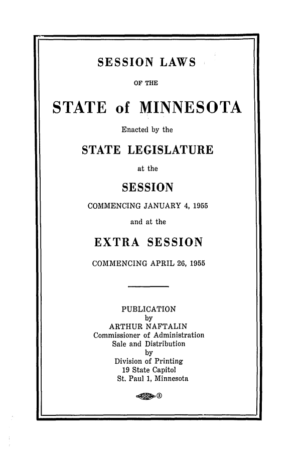 handle is hein.ssl/ssmn0080 and id is 1 raw text is: SESSION LAWS
OF THE
STATE of MINNESOTA
Enacted by the
STATE LEGISLATURE
at the
SESSION
COMMENCING JANUARY 4, 1955
and at the
EXTRA     SESSION
COMMENCING APRIL 26, 1955
PUBLICATION
by
ARTHUR NAFTALIN
Commissioner of Administration
Sale and Distribution
by
Division of Printing
19 State Capitol
St. Paul 1, Minnesota

L0


