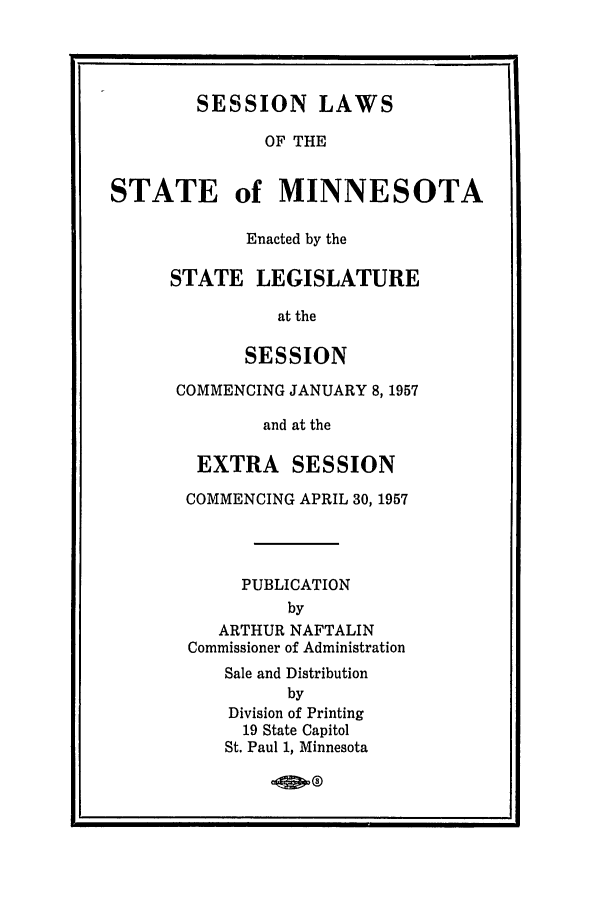 handle is hein.ssl/ssmn0081 and id is 1 raw text is: SESSION LAWS
OF THE
STATE of MINNESOTA

Enacted by the
STATE LEGISLATURE
at the
SESSION
COMMENCING JANUARY 8, 1957
and at the
EXTRA SESSION
COMMENCING APRIL 30, 1957
PUBLICATION
by
ARTHUR NAFTALIN
Commissioner of Administration

Sale and Distribution
by
Division of Printing
19 State Capitol
St. Paul 1, Minnesota


