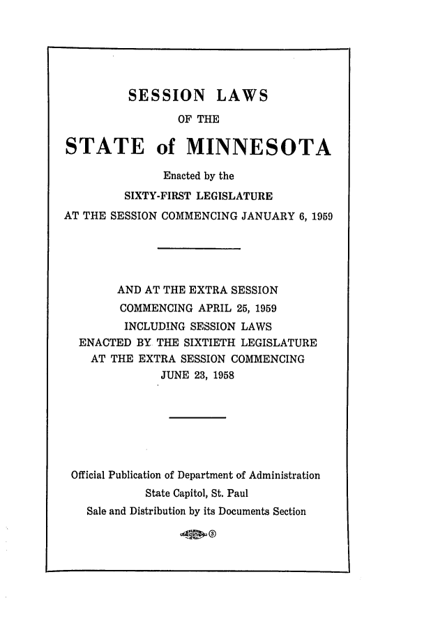 handle is hein.ssl/ssmn0082 and id is 1 raw text is: SESSION LAWS
OF THE
STATE of MINNESOTA
Enacted by the
SIXTY-FIRST LEGISLATURE
AT THE SESSION COMMENCING JANUARY 6, 1959
AND AT THE EXTRA SESSION
COMMENCING APRIL 25, 1959
INCLUDING SESSION LAWS
ENACTED BY THE SIXTIETH LEGISLATURE
AT THE EXTRA SESSION COMMENCING
JUNE 23, 1958
Official Publication of Department of Administration
State Capitol, St. Paul
Sale and Distribution by its Documents Section

40, 0o


