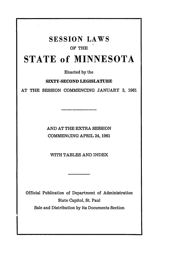 handle is hein.ssl/ssmn0083 and id is 1 raw text is: SESSION LAWS
OF THE
STATE of MINNESOTA
Enacted by the
SIXTY-SECOND LEGISLATURE
AT THE SESSION COMMENCING JANUARY 3, 1961
AND AT THE EXTRA SESSION
COMMENCING APRIL 24, 1961
WITH TABLES AND INDEX
Official Publication of Department of Administration
State Capitol, St. Paul
Sale and Distribution by its Documents Section


