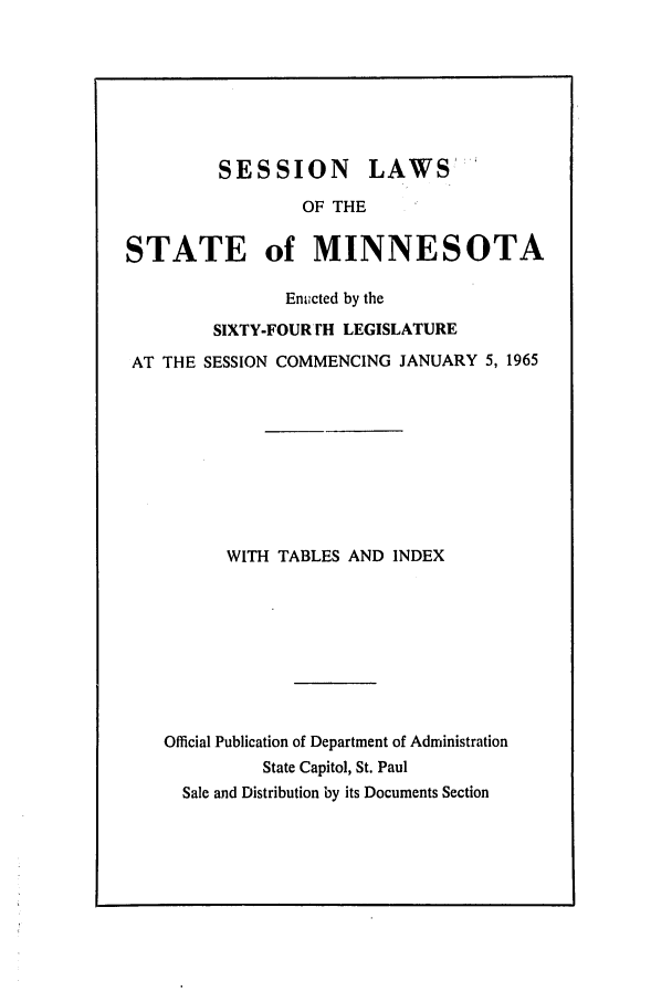 handle is hein.ssl/ssmn0085 and id is 1 raw text is: SESSION LAWS'
OF THE
STATE of MINNESOTA
En.cted by the
SIXTY-FOUR rH LEGISLATURE
AT THE SESSION COMMENCING JANUARY 5, 1965
WITH TABLES AND INDEX
Official Publication of Department of Administration
State Capitol, St. Paul
Sale and Distribution by its Documents Section


