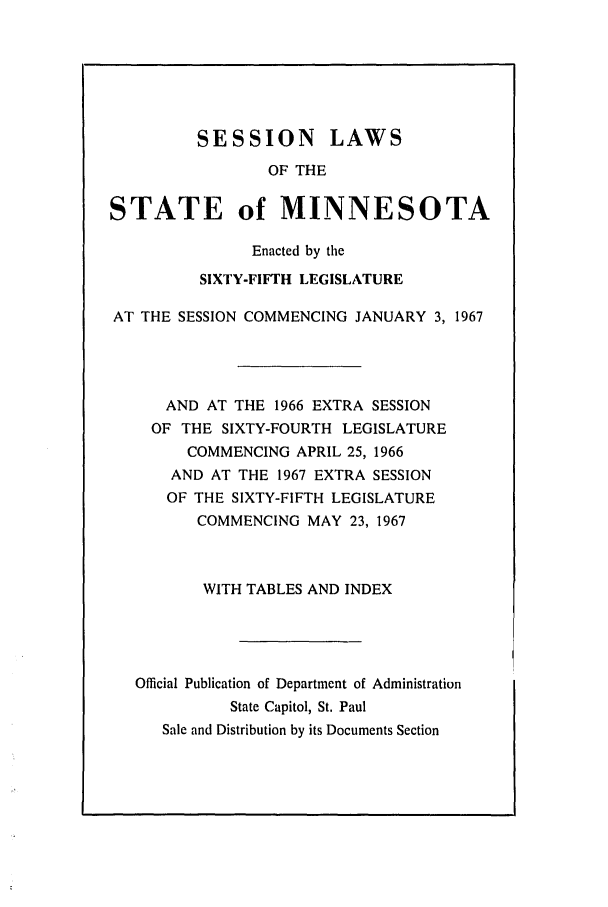 handle is hein.ssl/ssmn0086 and id is 1 raw text is: SESSION LAWS
OF THE
STATE of MINNESOTA
Enacted by the
SIXTY-FIFTH LEGISLATURE
AT THE SESSION COMMENCING JANUARY 3, 1967
AND AT THE 1966 EXTRA SESSION
OF THE SIXTY-FOURTH LEGISLATURE
COMMENCING APRIL 25, 1966
AND AT THE 1967 EXTRA SESSION
OF THE SIXTY-FIFTH LEGISLATURE
COMMENCING MAY 23, 1967
WITH TABLES AND INDEX
Official Publication of Department of Administration
State Capitol, St. Paul
Sale and Distribution by its Documents Section


