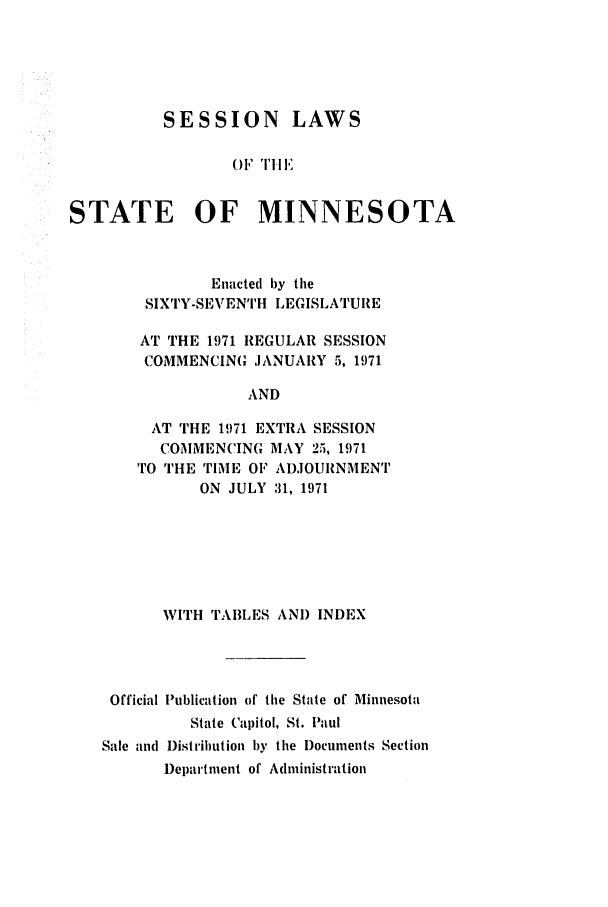 handle is hein.ssl/ssmn0088 and id is 1 raw text is: SESSION LAWS
OF TH IE
STATE OF MINNESOTA

Enacted by the
SIXTY-SEVENTH LEGISLATURE
AT THE 1971 REGULAR SESSION
COMMENCING JANUARY 5, 1971
AND
AT THE 1971 EXTRA SESSION
COMMENCING MAY 25, 1971
TO rIHE TIME OF ADJOURNMENT
ON JULY 31, 1971

WITH TABLES AND INDEX
Official lPublication of the State of Minnesota
State Capitol, St. Paul
Sale and I)istribution by the )ocuments Section
Department of Administration



