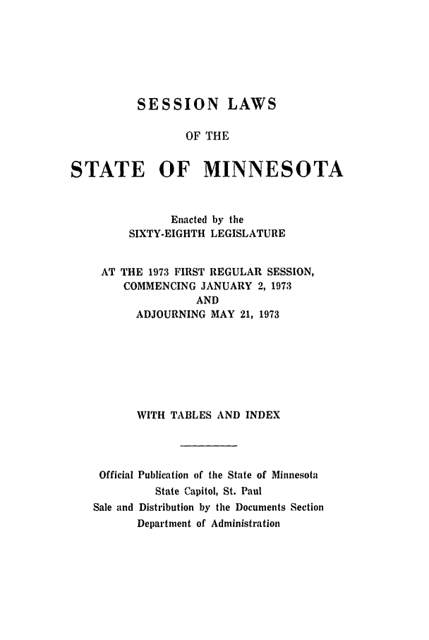 handle is hein.ssl/ssmn0090 and id is 1 raw text is: SESSION LAWS
OF THE
STATE OF MINNESOTA

Enacted by the
SIXTY-EIGHTH LEGISLATURE
AT THE 1973 FIRST REGULAR SESSION,
COMMENCING JANUARY 2, 1973
AND
ADJOURNING MAY 21, 1973
WITH TABLES AND INDEX
Official Publication of the State of Minnesota
State Capitol, St. Paul
Sale and Distribution by the Documents Section
Department of Administration



