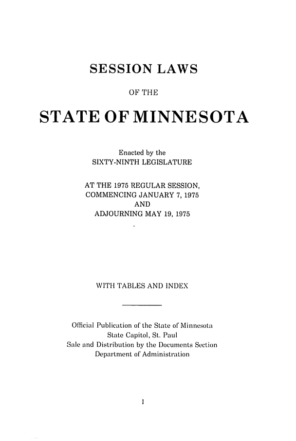 handle is hein.ssl/ssmn0092 and id is 1 raw text is: SESSION LAWS
OF THE
STATE OF MINNESOTA

Enacted by the
SIXTY-NINTH LEGISLATURE
AT THE 1975 REGULAR SESSION,
COMMENCING JANUARY 7,1975
AND
ADJOURNING MAY 19, 1975
WITH TABLES AND INDEX
Official Publication of the State of Minnesota
State Capitol, St. Paul
Sale and Distribution by the Documents Section
Department of Administration


