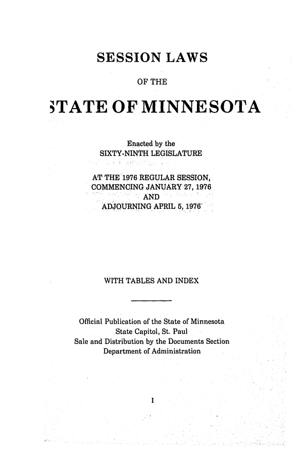 handle is hein.ssl/ssmn0093 and id is 1 raw text is: SESSION LAWS
OF THE
STATE OF MINNESOTA

Enacted by the
SIXTY-NINTH LEGISLATURE
AT THE'1976 REGULAR SESSION,
COMMENCING JANUARY27, 1976
AND
ADJOURNING APRIL 5, 1976'
WITH TABLES AND INDEX
Official Publication of the State of Minnesota
State Capitol, St. Paul
Sale and Distribution by the Documents Section
Department of Administration


