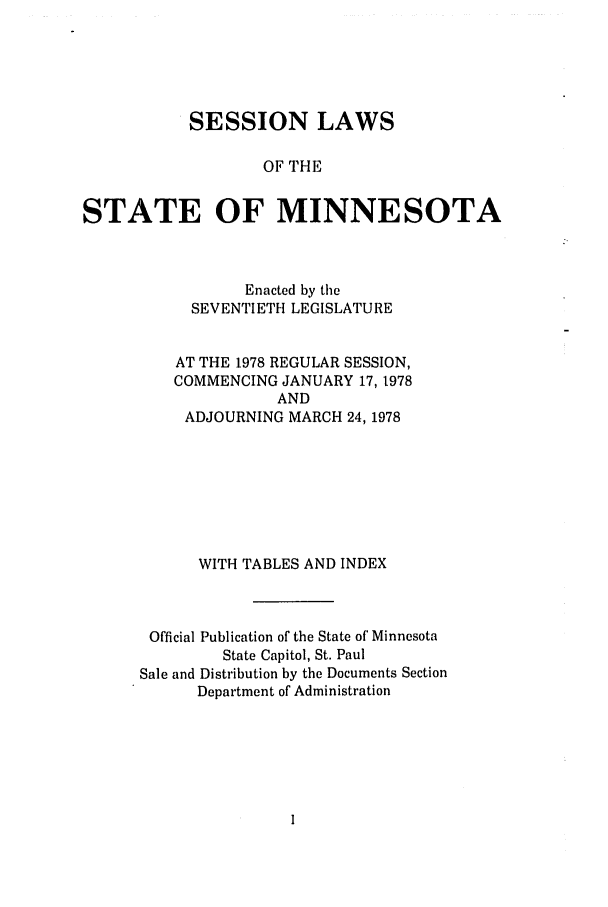handle is hein.ssl/ssmn0095 and id is 1 raw text is: SESSION LAWS
OF THE
STATE OF MINNESOTA

Enacted by the
SEVENTIETH LEGISLATURE
AT THE 1978 REGULAR SESSION,
COMMENCING JANUARY 17, 1978
AND
ADJOURNING MARCH 24, 1978
WITH TABLES AND INDEX
Official Publication of the State of Minnesota
State Capitol, St. Paul
Sale and Distribution by the Documents Section
Department of Administration


