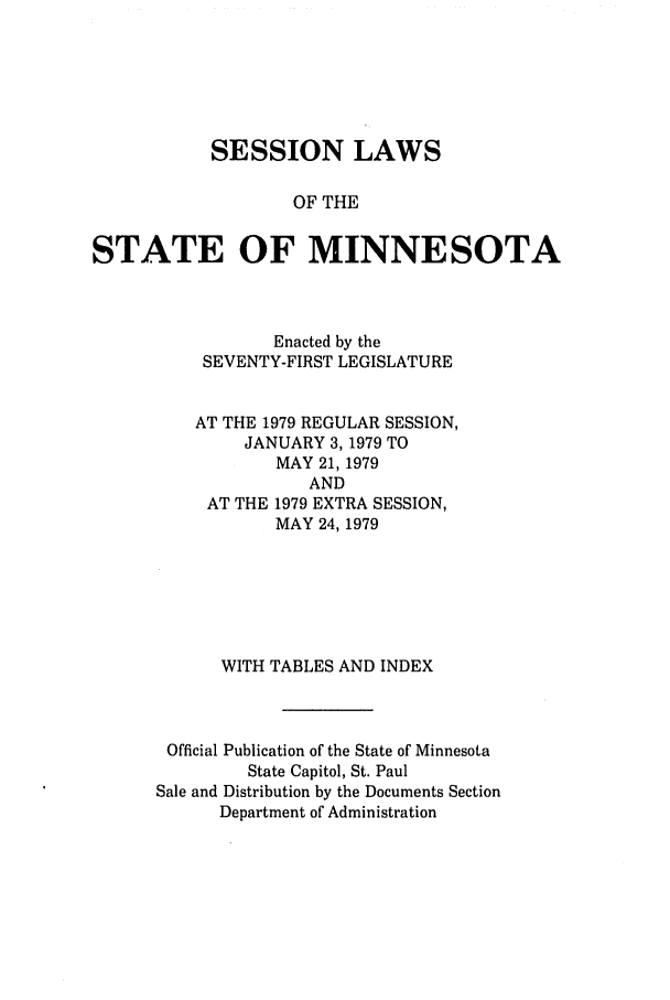 handle is hein.ssl/ssmn0096 and id is 1 raw text is: SESSION LAWS
OF THE
STATE OF MINNESOTA

Enacted by the
SEVENTY-FIRST LEGISLATURE
AT THE 1979 REGULAR SESSION,
JANUARY 3, 1979 TO
MAY 21, 1979
AND
AT THE 1979 EXTRA SESSION,
MAY 24, 1979
WITH TABLES AND INDEX
Official Publication of the State of Minnesota
State Capitol, St. Paul
Sale and Distribution by the Documents Section
Department of Administration


