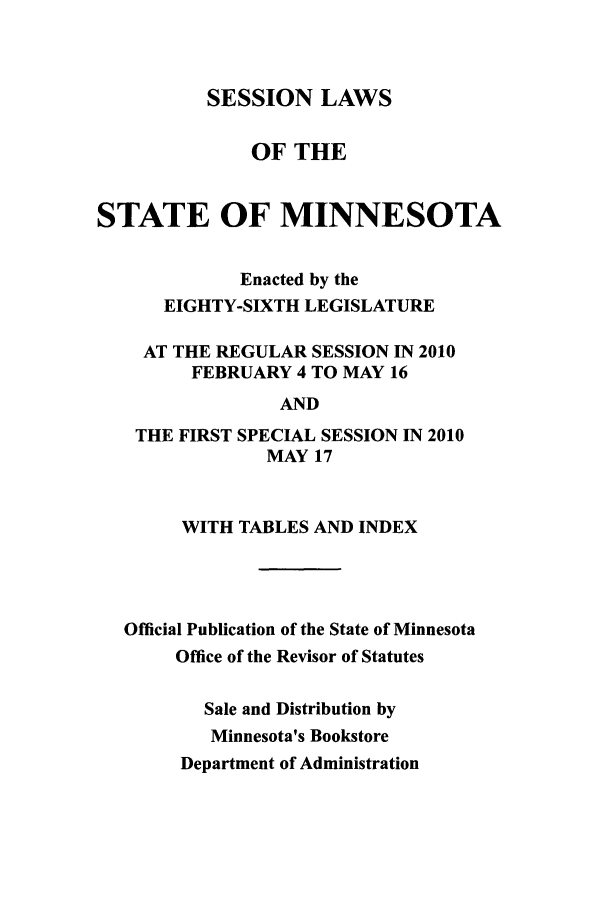handle is hein.ssl/ssmn0097 and id is 1 raw text is: SESSION LAWS

OF THE
STATE OF MINNESOTA
Enacted by the
EIGHTY-SIXTH LEGISLATURE
AT THE REGULAR SESSION IN 2010
FEBRUARY 4 TO MAY 16
AND
THE FIRST SPECIAL SESSION IN 2010
MAY 17
WITH TABLES AND INDEX
Official Publication of the State of Minnesota
Office of the Revisor of Statutes
Sale and Distribution by
Minnesota's Bookstore
Department of Administration


