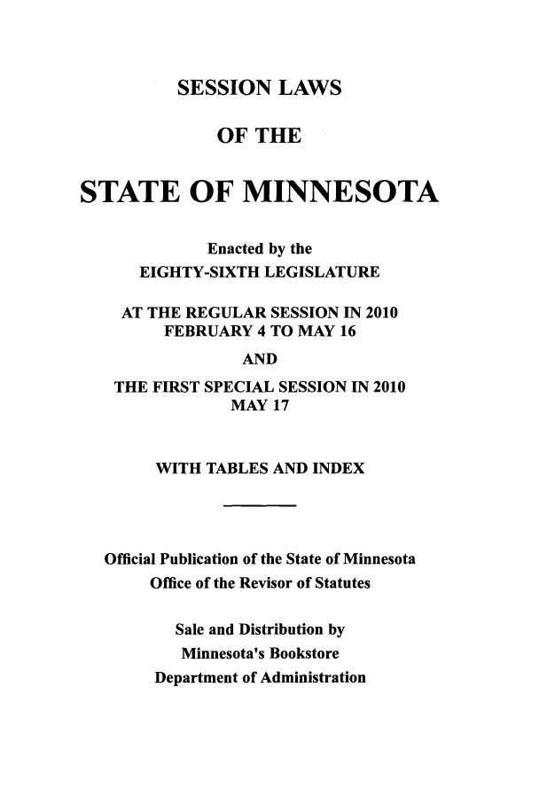 handle is hein.ssl/ssmn0098 and id is 1 raw text is: SESSION LAWS
OF THE
STATE OF MINNESOTA
Enacted by the
EIGHTY-SIXTH LEGISLATURE
AT THE REGULAR SESSION IN 2010
FEBRUARY 4 TO MAY 16
AND
THE FIRST SPECIAL SESSION IN 2010
MAY 17
WITH TABLES AND INDEX
Official Publication of the State of Minnesota
Office of the Revisor of Statutes
Sale and Distribution by
Minnesota's Bookstore
Department of Administration


