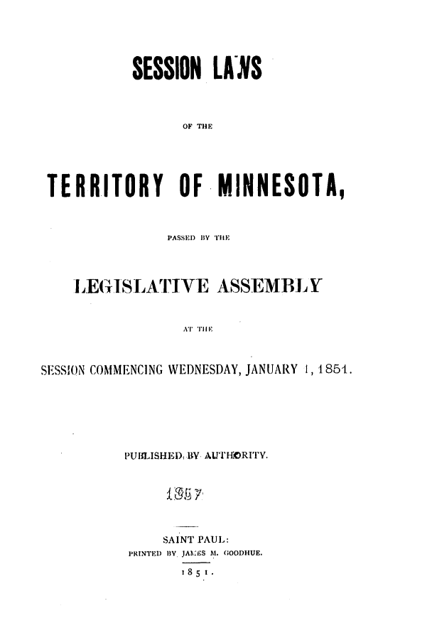 handle is hein.ssl/ssmn0100 and id is 1 raw text is: SESSION LANS
OF THEF
TERRITORY OF MINNESOTA,
PASSED) BY THlE
LEGISLATIVE ASSEMBLY
AT TI I I
SESSION COMMENCING WEDNESDAY, JANUARY 1, 1854.

PUILISHED, RY AUTHORITY.
SAINT PAUL:
PRINTED B, JAN.ES At. GOODHUE.
185 I.


