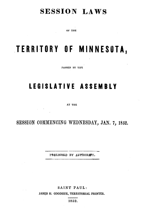 handle is hein.ssl/ssmn0101 and id is 1 raw text is: SESSION

LAWS

OF THIE

TERRITORY OF MINNESOTA,
PASSrID BY TIM
LEGISLATIVE ASSEMBLY
AT THE
SESSION COMMENCING WEDNESDAY, JAN. 7, 1852.

PtI ULISEED BY AUTHORVWY.

SAINT PAUL:
JAMES Al. GOODIIUE, TERRITORIAL PRINTER.
1852.


