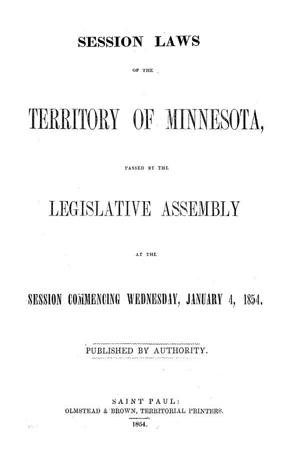 handle is hein.ssl/ssmn0103 and id is 1 raw text is: SESSION LAWS
TERRITORY OF iINNESOTA,

P'ASSED) BY THE
LEGISLATIVE ASSEMBLY
AT THE
,SESSION CO)IMENC1NG IVERIESII1Y, JANUARY 4, 1854,

PUBLISHED BY AUTHORITY.
SAINT PAUL:
OLMSTEAD & BROWN, TERRITORIAL PRINTERS.
1854.


