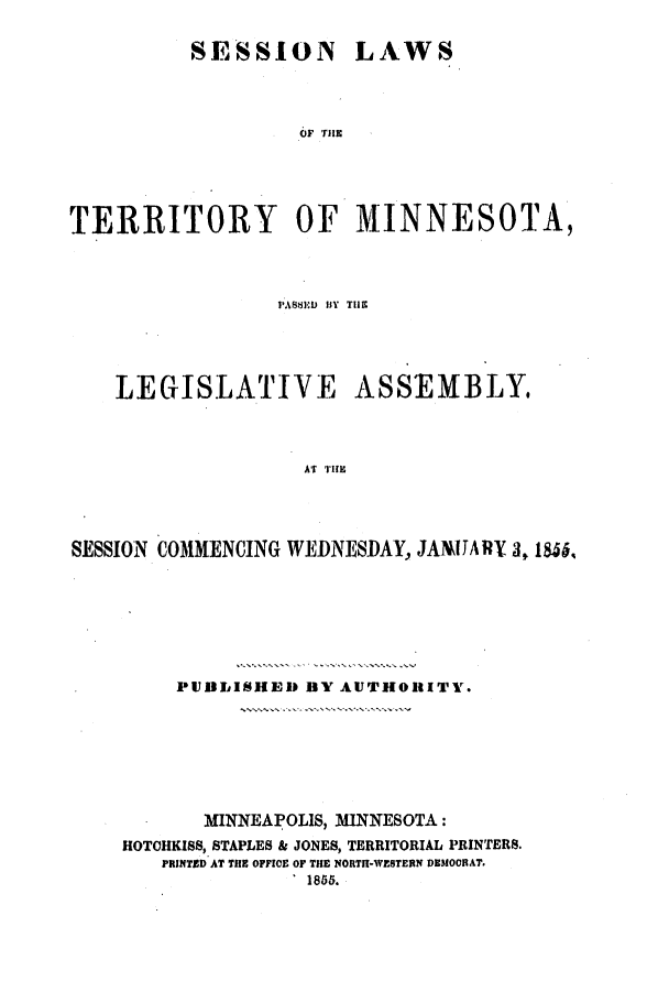 handle is hein.ssl/ssmn0104 and id is 1 raw text is: SESSION LAWS
TERRITORY OF MINNESOTA,

PA881 BYIf T119~
LEGISLATIVE ASSEIMBLY
SS  TM
SESSION COMMENCING WEIDNESIDAY., JANJJARY 3,86

PUIBLISHEID BY AUTHORITY.
MINNEAPOLIS, MINNESOTA:
HOTOHKISS, STAPLES & JONES, TERRITORIAL PRINTERS.
PRINTED AT THE OFFICE OF THE NORTIH-WESTERN DEMOORAT.
1855.


