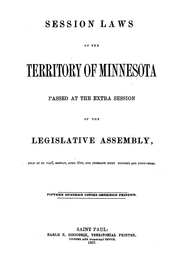 handle is hein.ssl/ssmn0107 and id is 1 raw text is: SESSION

LAWS

Or TIHR

TERRITORY OF MINNESOTA
PASSED AT THE EXTRA SESSION
OF THE

LEGISLATIVE

ASSEMBLY,

1LD AT FT. PAUL, MONDAY, APRIL 27TII, ONE TIIOUSAND ElIHT H1UNDRED AND FIFTY*S.HVI.
FIIEEN HUNDRED COPIES ORDERED PRINTED.
SAINT PAUL:
EARLE S. GOODRICH, TERRITORIALf PRINTER.
PIONEER AND DemuuAfOFFICR.
1857.


