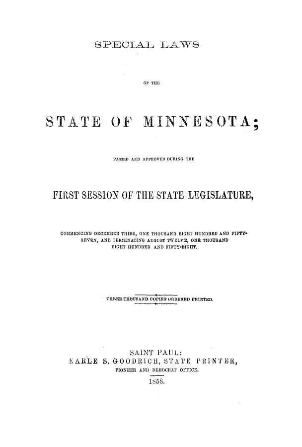 handle is hein.ssl/ssmn0109 and id is 1 raw text is: SPECIAL LAWS
OP THE
STATE OF MINNESOTA;

PASSED AND APPROVED DURING THE
FIRST SESSION OF THE STATE LEGISLATURE,
COMMENCING DECEMBER THIRD, ONE THOUSAND EIGHT HUNDRED AND FIFTY*
SEVEN, AND TERMINATING AUGUST TWELVE, ONE THOUSAND
EIGHT HUNDRED AND FIFTY*EIGHT.
THREE THOUSAND COPIES'ORDERED PRINTED.
SAINT PAUL:
EARLE S, GOODRICH, STATE PRINTER,
PIONEER AND DEMOCRAT OFFICE.
I1 58S.


