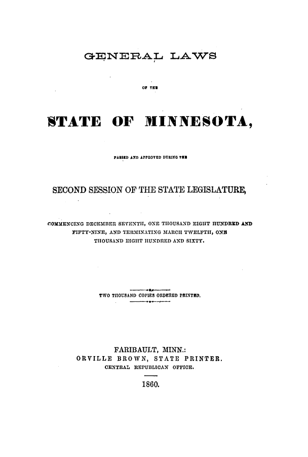 handle is hein.ssl/ssmn0110 and id is 1 raw text is: GENER.AL LAWS
TA   T IT
STATE OF MINNESOTA,

PASSED AND APPROVED DURING T3
SECOND SESSION OF THE STATE LEGISLATURE,
COMMENCING DECEMBER SEVENTH, ONE THOUSAND EIGHT HUNDRID AND
FIFTY-NINE, AND TERMINATING MARCH TWELFTI, On
THOUSAND EIGHT HUNDRED AND SIXTY.
TWO THOUSAND COPLES OIDERD PRINTED.
FARIBAULT, MINN.:
ORVILLE BROWN, STATE PRINTER.
CENTRAL REPUBLICAN OFFICE.
1860.


