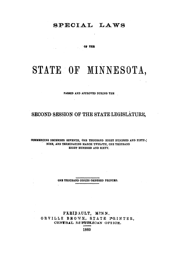 handle is hein.ssl/ssmn0111 and id is 1 raw text is: SPECIAL LAWS
of TES
STATE OF MINNESOTA,

PASSED AND APPROVED DURING THE
SECOND SESSION OF THE STATE LEGISLATURE,
COMMENCING DECEMBER SEVENTH, ONE THOUSAND EIGHT HUNDRED AND FIFTY-
NINE, AND TERMINATING MARCH TWELFTH, ONE THOUSAND
EIGHT HUNDRED AND SIXTY.
ONE THOUSAND COPIES ORDERED PRINTED,
F   RIBAULT, MINN.
ORVILLE        BROWIL, S'TATE          PRINTER,
GENWRAL BV RTBLAAN OFE ICE.
1860


