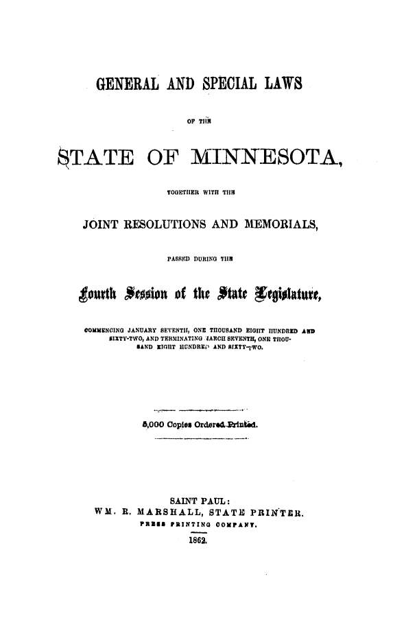 handle is hein.ssl/ssmn0113 and id is 1 raw text is: GENERAL AND SPECIAL LAWS
OF TIlI
$TATE OF MINNESOTA,
TOGETHER WITH TIIS
JOINT RESOLUTIONS AND MEMORIALS,
PASSRD DURING TIIB
tourth *e0sion of tiltte *xgislatuit
COMMENCING JANUARY SEVENTH, ONE THOUSAND EIGHT HUNDRED AND
SIXTY-TWO, AND TERMINATING JARCH SEVENTH, ONE THOU-
BAND EIGHT HUNDREP AND AIXTY-TWO.
8,000 Copies Ordered-rined.
SAINT PAUL:
WM. R. MARSHALL, STATE PRINTER.
PREN PRINTING 0OPANT.
1862.


