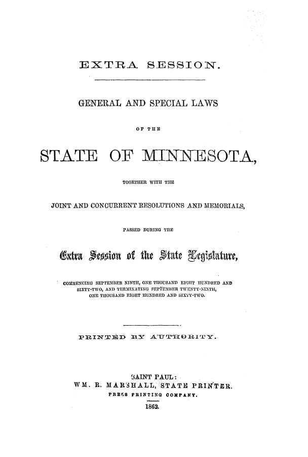 handle is hein.ssl/ssmn0114 and id is 1 raw text is: EXTRA SESSION.
GENERAL AND SPECIAL LAWS
OF THE
STATE OF MINNESOTA,
TOGETHER WITH THE
JOINT AND CONCURRENT RESOLUTIONS AND MEMORIALS,
PASSED DURING THE
COMMENCING SEPTEMBER NINTH, ONE THOUSAND EIGHT HUNDRED AND
SIXTY-TWO, AND TERMINATING qEPTEMBER TWENTY-NINTH,
ONE THOUSAND EIGHT HUNDRED AND SIXTY-TWO.
PRI1T  D M   ATT'0TIEORIT'Y.
SAINT PAUL:
WM. R. MARSHALL, STATE PRINTER.
PRBES PRINTING 0OMPANY.
1862.


