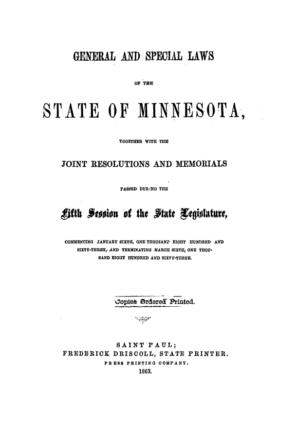 handle is hein.ssl/ssmn0115 and id is 1 raw text is: GENERAL AND SPECIAL LAWS
0OF THE
STATE OF MINNESOTA,
TOGETHER WITH THE
JOINT RESOLUTIONS AND MEMORIALS
PASSED DURl(0 THE
COMMENCING JANUARY SIXTH, ONE THOUSAND EIGHT HUNDRED AND
SIXTY-THREF,*AND TERMINATING MARCH SIXTH, ONE THOU-
SAND EIGHT HUNDRED AND SIXTY-THREE.
oopie§ OrderecT Printed.
SAINT PAUL;
FREDERICK DRISCOLL, STATE PRINTER.
PR ESS PRINTING COMPANY.
1863.


