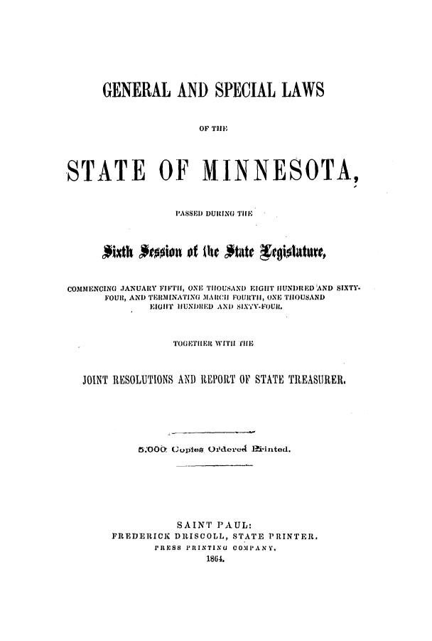 handle is hein.ssl/ssmn0116 and id is 1 raw text is: GENERAL AND SPECIAL LAWS
OF THUE
STATE OF MINNESOTA,
PASSED DURING THE
CO3MENCING JANUARY FIFTH1, ONE THOUSAND EIGHT HUNDIiED AND SIXTY.
FOUlt, AND TrI.IINATING 3M1CCI FOUlTII, ONE THOUSAND
EIGHT IfUNDIIED AND SIXTY-FOUlt.
TOGETHER iiit  rHE
JOINT RESOLUTIONS AND REPORT OF STATE TREASURER
5.OO0 Guoptes oftered Hiinted.
SAINT PAUL:
FREDERICK DRISCOLL, STATE PRINTER,
PRESS PRINTINU CO.PANY.
1864.



