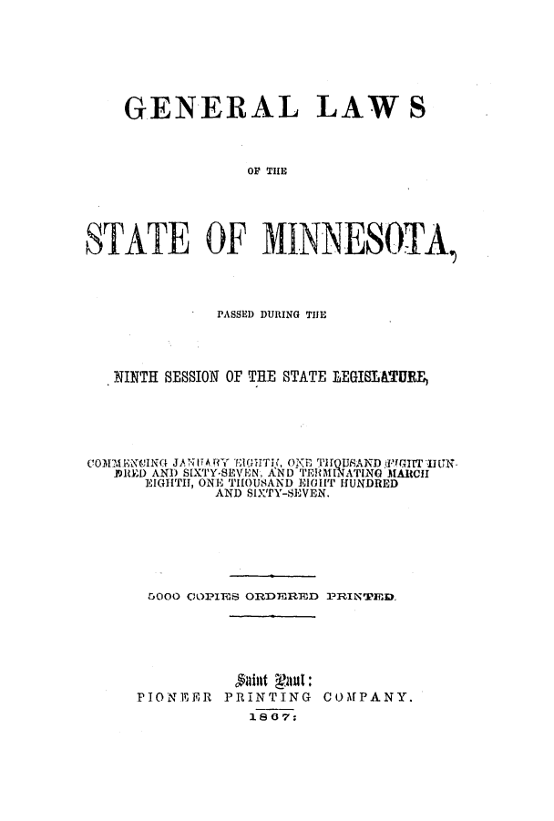 handle is hein.ssl/ssmn0121 and id is 1 raw text is: GENERAL LAWS
OF TINE
STATE OF MINNESO-TA,

PASSED DURING THJE
NINTH SESSION OF THE STATE LEGISLATURE,
COM.iENCING JANITAY E1rUITH,. ONE THrQUfANDfTuI ON
JDltED AND S[XTY-SEVEN, AND TER0MINATING MARCH
EIGHTH, ONE THOUSAND ElOUIT HUNDRED
AND SIXTY-SEVEN.
5000 ClOPIiiS ORDEREVD PRIN'PED.

PIONEER PRINTING
1867:

COMPANY.


