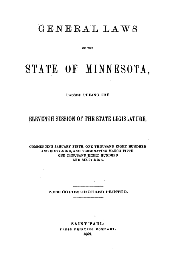 handle is hein.ssl/ssmn0125 and id is 1 raw text is: GENERAL LAWS
0A TIE
STATE OF MINNESOTA,

PASSED DURING THE
ELEVENTH SESSION OF THE STATE LEGISLATURE,
COMMENCING JANUARY FIFTH, ONE THOUSAND EIGHT HUNDRED-
AND SIXTY-NINE, AND TERMINATING MARCH FIFTH,
ONE TIIOUSANDIEIGIIT HUNDRED
AND SIXTY-NINE.
5.000 COPIES ORDERED PRINTED.

SAINT PAUL:
PRtV85 PRINTING COMPANT.
1869.


