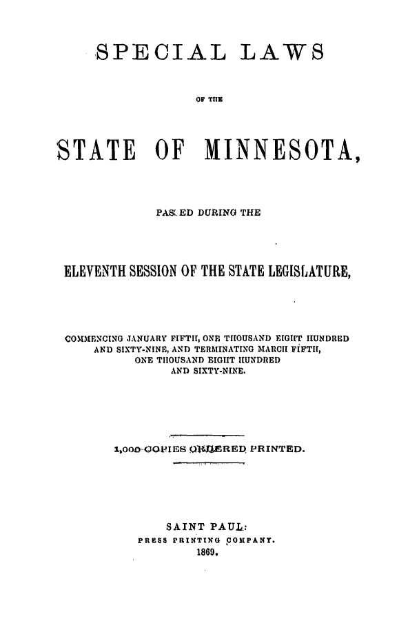 handle is hein.ssl/ssmn0126 and id is 1 raw text is: SPECIAL LAWS
0S TIE
STATE OF MINNESOTA,

PAS ED DURING THE
ELEVENTH SESSION OF THE STATE LEGISLATURE,
COMMENCING JANUARY FIFTH, ONE THOUSAND EIGHT IIUNDRED
AND SIXTY-NINE, AND TERMINATING MARCII FIFTII,
ONE THOUSAND EIGIIT HUNDRED
AND SIXTY-NINE.
1,000-GOPIES Q(A41ERED PRINTED.
SAINT PAUL:
PRESS PRINTING COMPANY.
1869.


