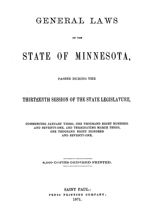 handle is hein.ssl/ssmn0129 and id is 1 raw text is: GENERAL LAWS
OF TIrB
STATE OF MINNESOTA,

PASSED DURING THE
THIRTEENTH SESSION OF THE STATE LEGISLATURE,
COMMENCING JANUARY THIRD, ONE THOUSAND EIGHT HUNDRED
AND SEVENTY-ONE, AND TERMINATING MARCH THIRD,
ONE THOUSAND EIGHT HUNDRED
AND SEVENTY-ONE.
8,000 COPIES ORD IRED PRINTED.
SAINT PAUL:
PRESS PRINTING COMPANY.
1871.


