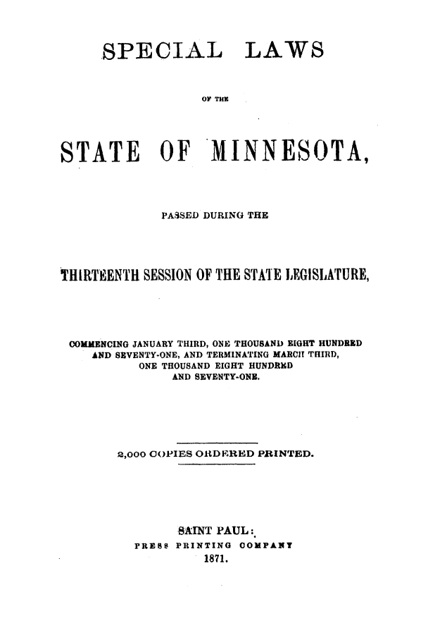 handle is hein.ssl/ssmn0130 and id is 1 raw text is: SPECIAL LAWS
OF TU
STATE OF*MINNESOTA,

PASSED DURING THE
THIIRTEENTH SESSION OF THE STATE LEGISLATURE,
COMMENCING JANUARY THIRD, ONE THOUSAND EIGHT HUNDRED
AND SEVENTY-ONE, AND TERMINATING MARCIT THIRD,
ONE THOUSAND EIGHT HUNDRED
AND SEVENTY-ONE.
2,000 COPIES OR1DERED PRINTED.
SAINT PAUL:
PRESS PRINTING COMPANT
1871.


