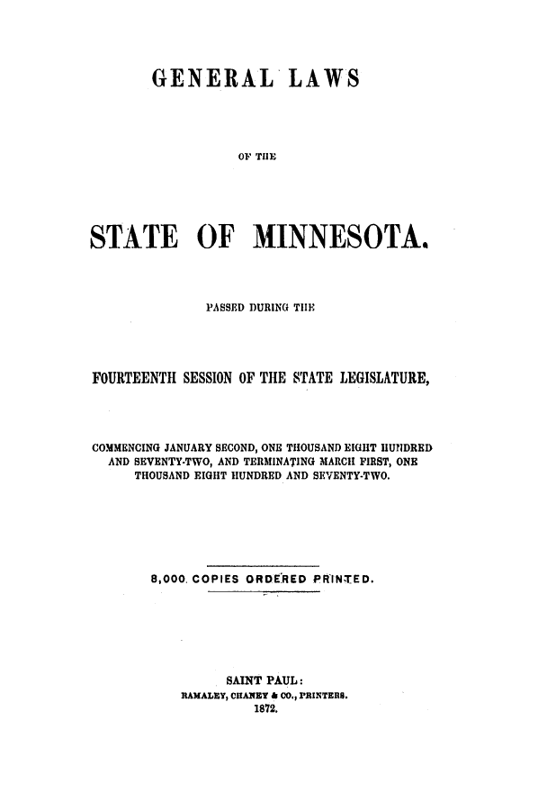 handle is hein.ssl/ssmn0131 and id is 1 raw text is: GENERAL LAWS
OF THE
STATE OF MINNESOTA.

PASSED DURING THE
FOURTEENTH SESSION OF THE STATE LEGISLATURE,
COMMENCING JANUARY SECOND, ONE THOUSAND EIGHT HUNDRED
AND SEVENTY-TWO, AND TERMINATING MARCH FIRST, ONE
THOUSAND EIGHT HUNDRED AND SEVENTY-TWO.
8,000. COPIES ORDERED PRINTED.
SAINT PAUL:
RAMALEY, CIANET & CO., PRINTERS.
1872.


