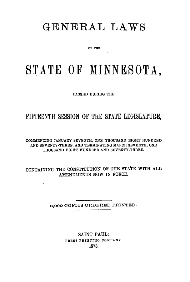 handle is hein.ssl/ssmn0133 and id is 1 raw text is: GENERAL LAWS
OF TINE S
STATE OF MINNESOTA,

PASSED DURING THE
FITEENTII SESSION OF THE STATE LEGISLATURE,
COMMENCING JANUARY SEVENTH, ONE THOUSAND EIGHT HUNDRED
AND SEVENTY-THREE, AND TERMINATING MARCH SEVENTH, ONE
THOUSAND EIGHT HUNDRED AND SEVENTY-THREE.

CONTAINING

THE CONSTITUTION OF THE STATE WITH ALL
AMENDMENTS NOW IN FORCE.

8,000 COPIES ORDERED PRINTED.
SAINT PAUL:
PRESS PRINTING COMPANY
1873.


