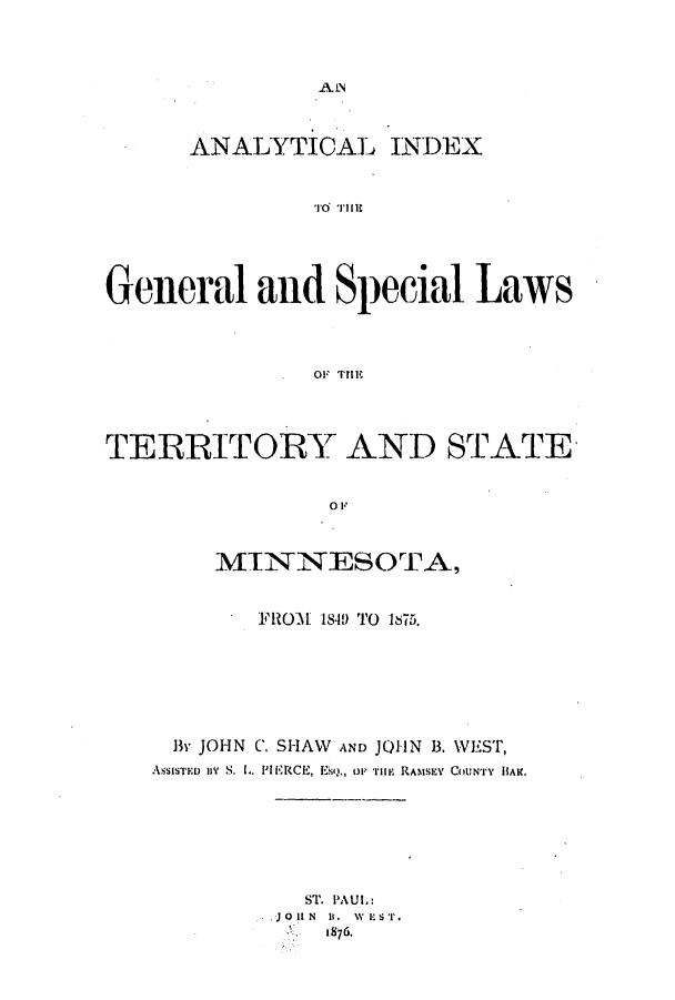 handle is hein.ssl/ssmn0139 and id is 1 raw text is: A LN

ANALYTICAL INDEX
General and Special Laws
.OF TIM
TERRITORY AND STATE
01
MINNESOTA,

FROM 1840 TO 1875.
By JOHN C. SHAW        AND JOHN B. WEST,
ASSISTED BY S. L. PIERCE, EsQ., OF HiE RAMSEY COUNTY lIAIC

ST. PAUL:
JOHN 1. WEST.
1876.



