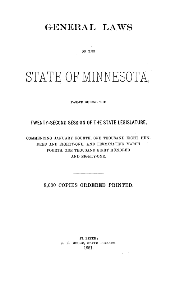 handle is hein.ssl/ssmn0147 and id is 1 raw text is: GENERAL LAWS
OF THE
STATE OF MINNESOTA,

PASSED DURING THE
TWENTY-SECOND SESSION OF THE STATE LEGISLATURE,
COMMENCING JANUARY FOURTH, ONE THOUSAND EIGHT HUN-
DRED AND EIGHTY-ONE. AND TERMINATING MARCH
FOURTH, ONE THOUSAND EIGHT HUNDRED
AND EIGHTY-ONE.
8,000 COPIES ORDERED PRINTED.
ST. PETER:
J. K. MOORE, STATE PRINTER.
1881.


