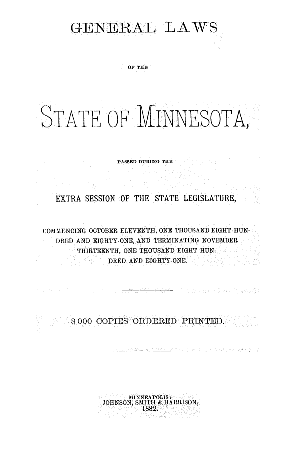 handle is hein.ssl/ssmn0148 and id is 1 raw text is: GENERAL LAWS
OF THE
STATE OF MINNESOTA,

PASSED DURING THE
EXTRA SESSION OF THE STATE LEGISLATURE,
COMMENCING OCTOBER ELEVENTH, ONE THOUSAND EIGHT HUN-
DRED AND EIGHTY-ONE, AND TERMINATING NOVEMBER
THIRTEENTH, ONE TIOUSAND EIGHT HUN-
DRED AND EIGHTY-ONE.
8 000 COPIES ORDERED PRINTED.
MINNEAPOLIS
JOHNSON, SMITH & HARRISON,
1882.


