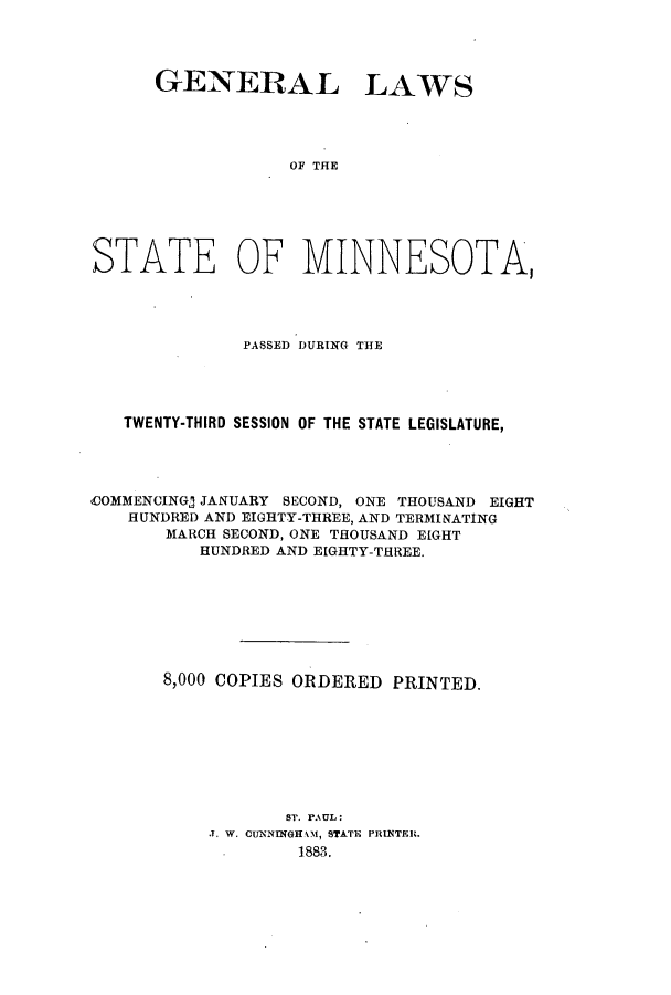 handle is hein.ssl/ssmn0150 and id is 1 raw text is: GENERAL

LAWS

OF THE

STATE OF MINNESOTA,
PASSED DURIWG THE
TWENTY-THIRD SESSION OF THE STATE LEGISLATURE,
COMMENCING) JANUARY SECOND, ONE THOUSAND EIGHT
HUNDRED AND EIGHTY-THREE, AND TERMINATING
MARCH SECOND, ONE THOUSAND EIGHT
HUNDRED AND EIGHTY-THREE.
8,000 COPIES ORDERED PRINTED.
ST. PAUL:
.T. W. CUNNINGHAM, STATE PRINTER.
1883.


